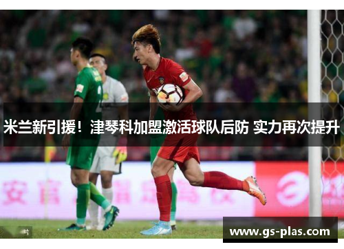 米兰新引援！津琴科加盟激活球队后防 实力再次提升